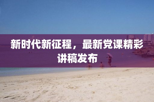 新时代新征程，最新党课精彩讲稿发布