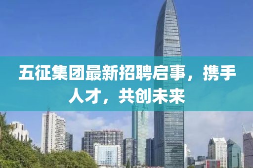 五征集团最新招聘启事，携手人才，共创未来