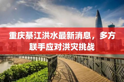 重庆綦江洪水最新消息，多方联手应对洪灾挑战