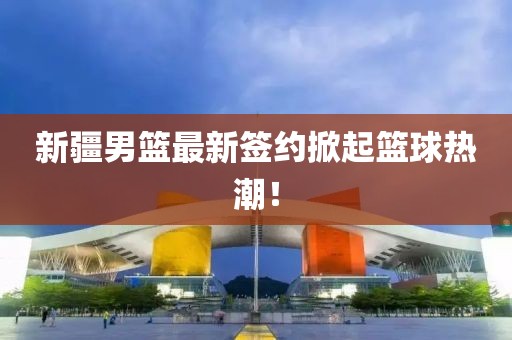 新疆男篮最新签约掀起篮球热潮！