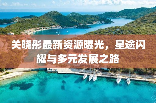 关晓彤最新资源曝光，星途闪耀与多元发展之路