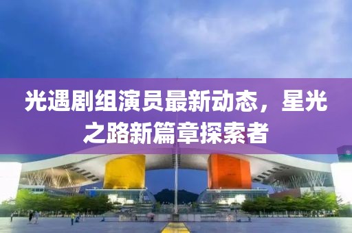 光遇剧组演员最新动态，星光之路新篇章探索者