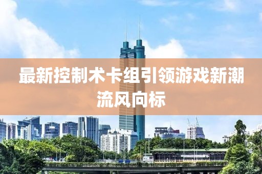 最新控制术卡组引领游戏新潮流风向标