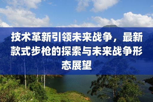 技术革新引领未来战争，最新款式步枪的探索与未来战争形态展望