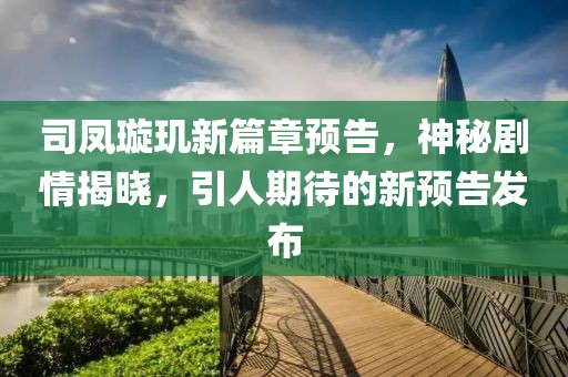 司凤璇玑新篇章预告，神秘剧情揭晓，引人期待的新预告发布