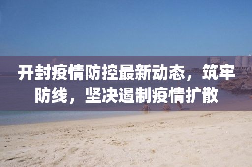 开封疫情防控最新动态，筑牢防线，坚决遏制疫情扩散