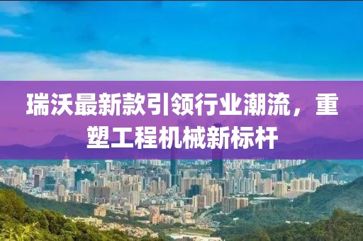 瑞沃最新款引领行业潮流，重塑工程机械新标杆