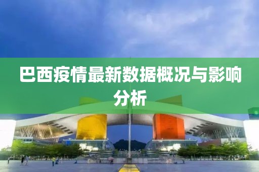 巴西疫情最新数据概况与影响分析