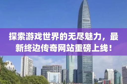 探索游戏世界的无尽魅力，最新终边传奇网站重磅上线！