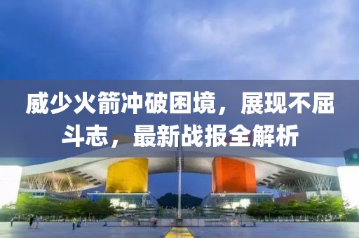 威少火箭冲破困境，展现不屈斗志，最新战报全解析
