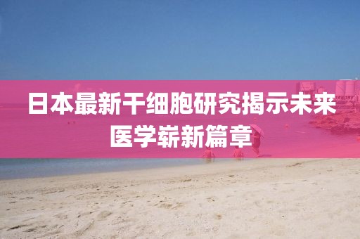 日本最新干细胞研究揭示未来医学崭新篇章