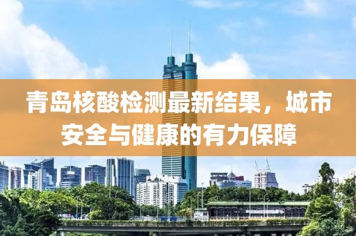 青岛核酸检测最新结果，城市安全与健康的有力保障