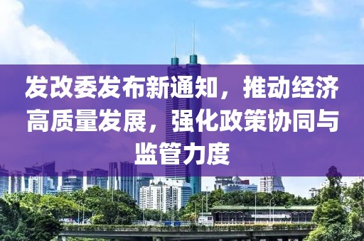 发改委发布新通知，推动经济高质量发展，强化政策协同与监管力度