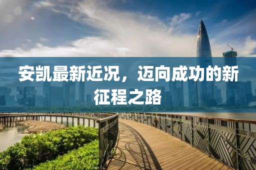 安凯最新近况，迈向成功的新征程之路