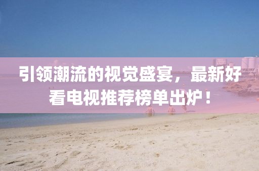 引领潮流的视觉盛宴，最新好看电视推荐榜单出炉！