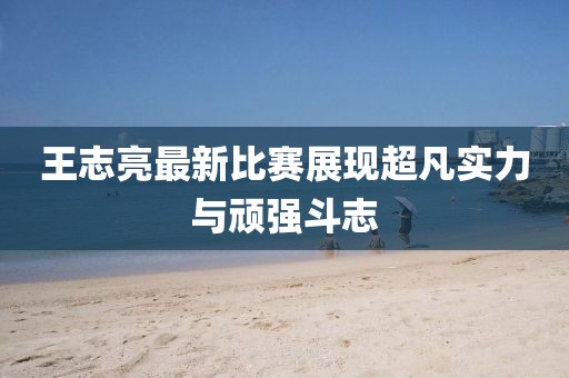 王志亮最新比赛展现超凡实力与顽强斗志