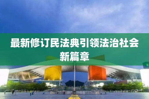 最新修订民法典引领法治社会新篇章