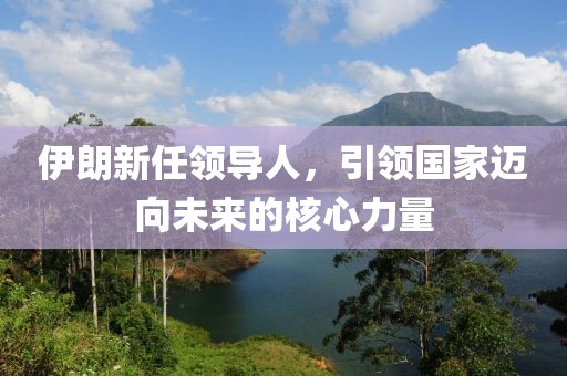 伊朗新任领导人，引领国家迈向未来的核心力量