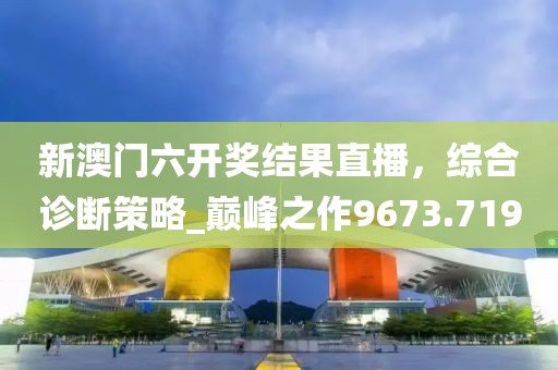 新澳门六开奖结果直播，综合诊断策略_巅峰之作9673.719