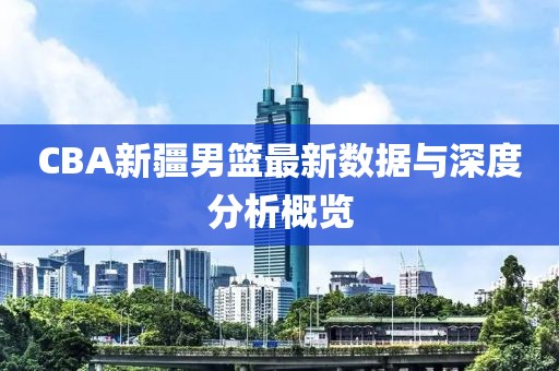 CBA新疆男篮最新数据与深度分析概览