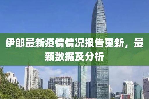 伊郎最新疫情情况报告更新，最新数据及分析