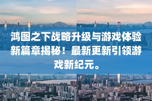 鸿图之下战略升级与游戏体验新篇章揭秘！最新更新引领游戏新纪元。