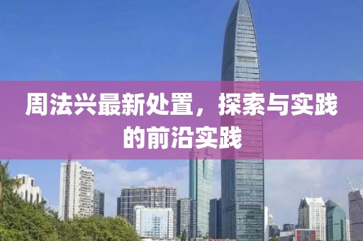 周法兴最新处置，探索与实践的前沿实践