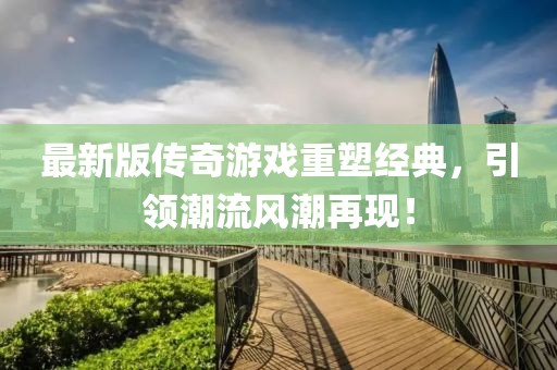 最新版传奇游戏重塑经典，引领潮流风潮再现！
