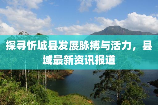 探寻忻城县发展脉搏与活力，县域最新资讯报道