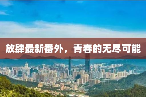 放肆最新番外，青春的无尽可能