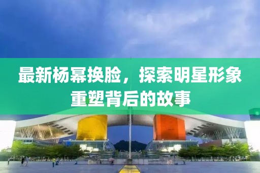 最新杨幂换脸，探索明星形象重塑背后的故事