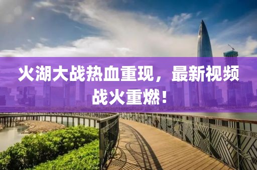 火湖大战热血重现，最新视频战火重燃！