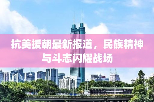 抗美援朝最新报道，民族精神与斗志闪耀战场