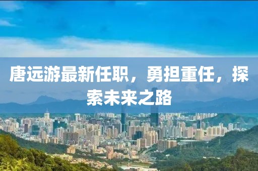 唐远游最新任职，勇担重任，探索未来之路