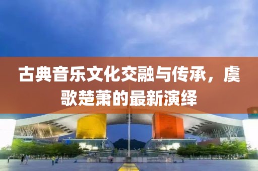 古典音乐文化交融与传承，虞歌楚萧的最新演绎