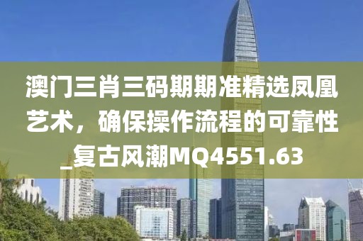 澳门三肖三码期期准精选凤凰艺术，确保操作流程的可靠性_复古风潮MQ4551.63