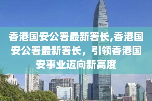 香港国安公署最新署长,香港国安公署最新署长，引领香港国安事业迈向新高度