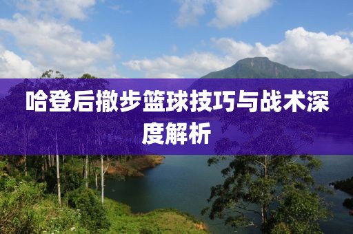哈登后撤步篮球技巧与战术深度解析