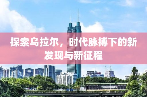 探索乌拉尔，时代脉搏下的新发现与新征程