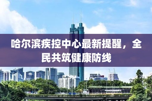 哈尔滨疾控中心最新提醒，全民共筑健康防线