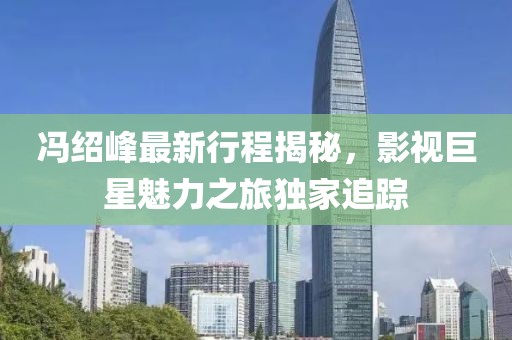 冯绍峰最新行程揭秘，影视巨星魅力之旅独家追踪