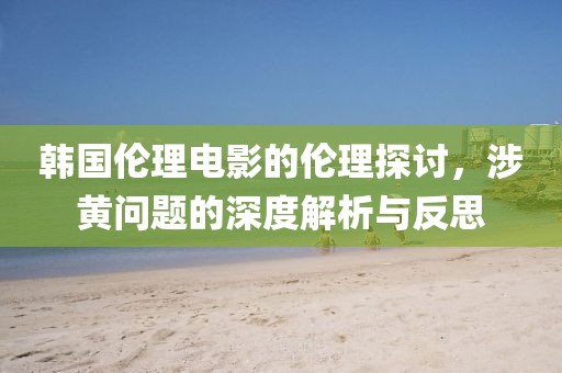 韩国伦理电影的伦理探讨，涉黄问题的深度解析与反思