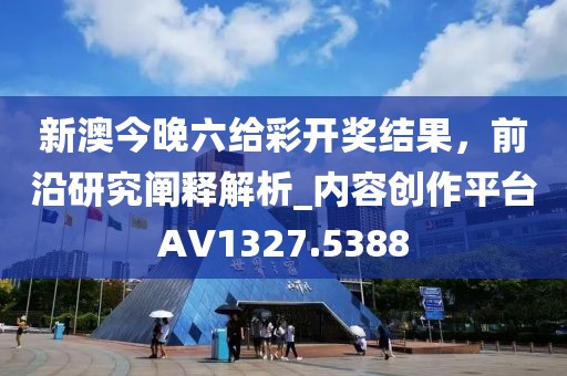 新澳今晚六给彩开奖结果，前沿研究阐释解析_内容创作平台AV1327.5388