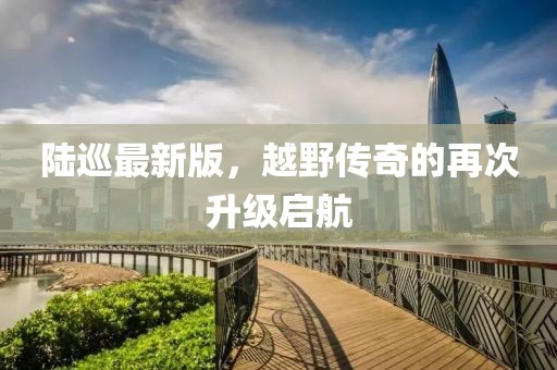 陆巡最新版，越野传奇的再次升级启航