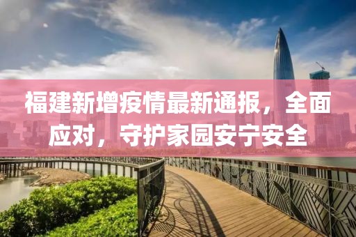 福建新增疫情最新通报，全面应对，守护家园安宁安全