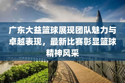 广东大益篮球展现团队魅力与卓越表现，最新比赛彰显篮球精神风采