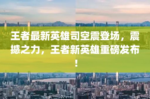 王者最新英雄司空震登场，震撼之力，王者新英雄重磅发布！