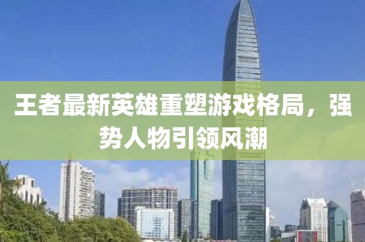 王者最新英雄重塑游戏格局，强势人物引领风潮