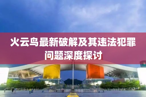火云鸟最新破解及其违法犯罪问题深度探讨