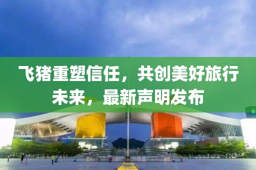 飞猪重塑信任，共创美好旅行未来，最新声明发布